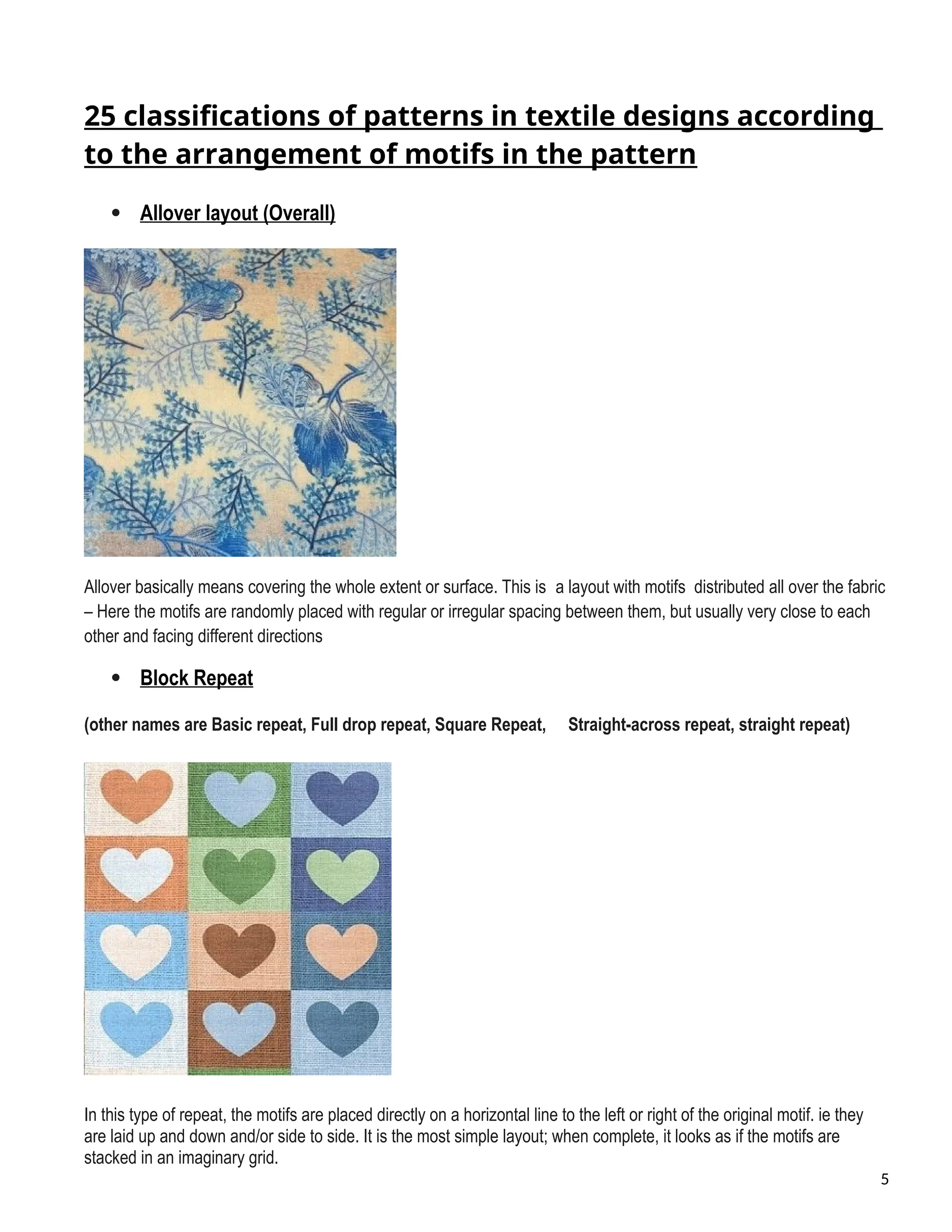 25 classifications of patterns in textile designs according
to the arrangement of motifs in the pattern
 Allover layout (Overall)
Allover basically means covering the whole extent or surface. This is a layout with motifs distributed all over the fabric
– Here the motifs are randomly placed with regular or irregular spacing between them, but usually very close to each
other and facing different directions
 Block Repeat
(other names are Basic repeat, Full drop repeat, Square Repeat, Straight-across repeat, straight repeat)
In this type of repeat, the motifs are placed directly on a horizontal line to the left or right of the original motif. ie they
are laid up and down and/or side to side. It is the most simple layout; when complete, it looks as if the motifs are
stacked in an imaginary grid.
5
 