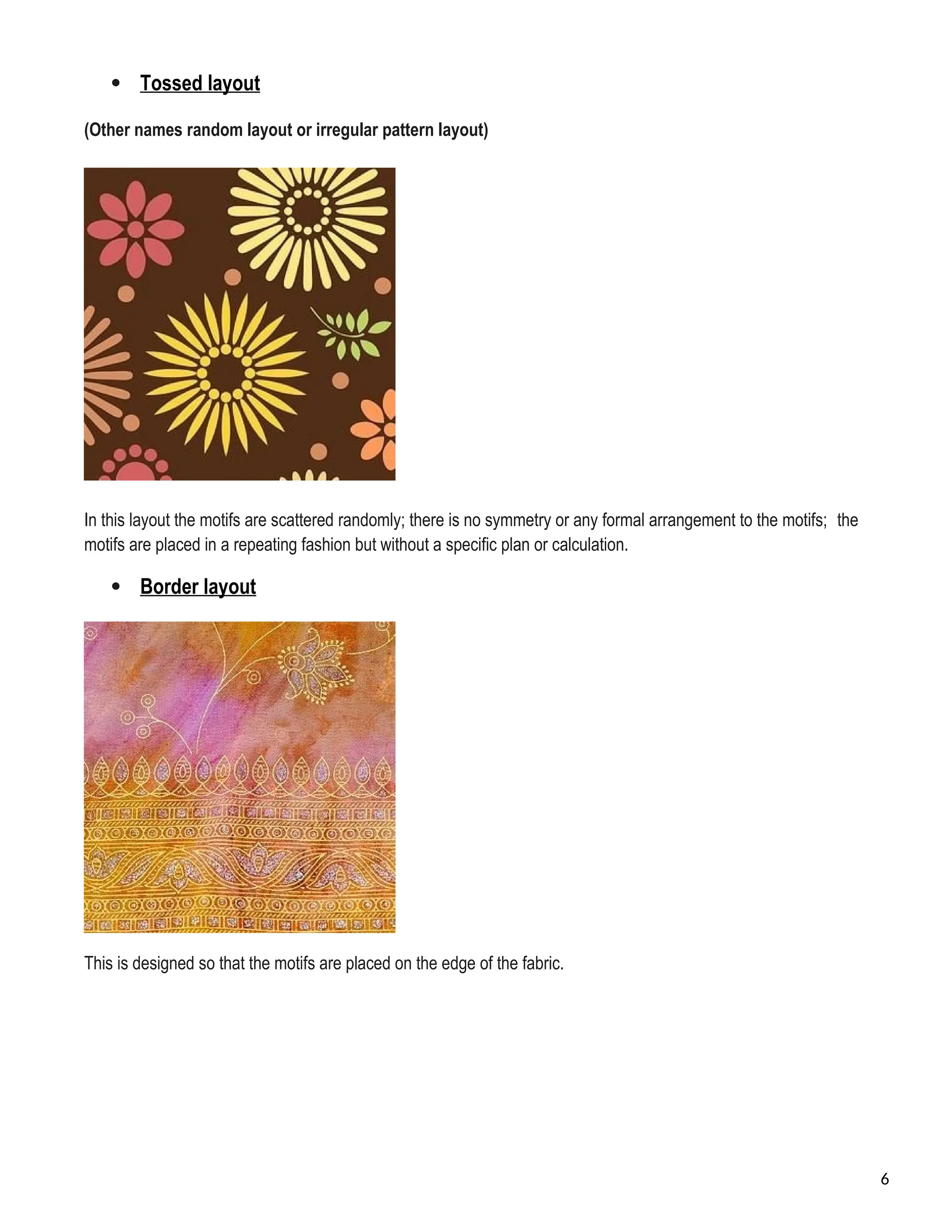  Tossed layout
(Other names random layout or irregular pattern layout)
In this layout the motifs are scattered randomly; there is no symmetry or any formal arrangement to the motifs; the
motifs are placed in a repeating fashion but without a specific plan or calculation.
 Border layout
This is designed so that the motifs are placed on the edge of the fabric.
6
 