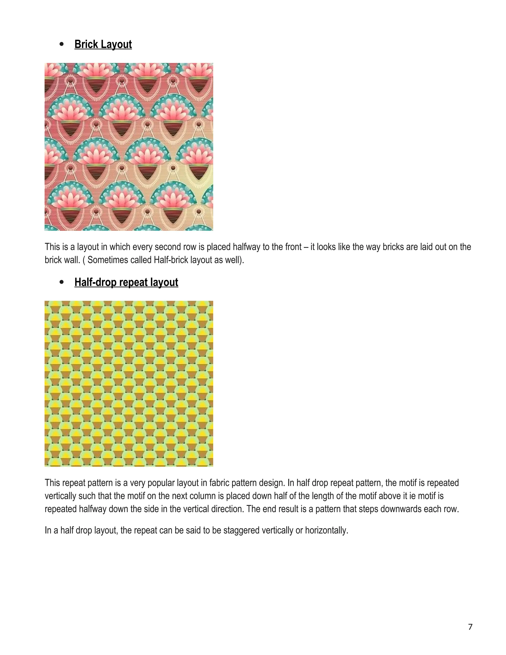  Brick Layout
This is a layout in which every second row is placed halfway to the front – it looks like the way bricks are laid out on the
brick wall. ( Sometimes called Half-brick layout as well).
 Half-drop repeat layout
This repeat pattern is a very popular layout in fabric pattern design. In half drop repeat pattern, the motif is repeated
vertically such that the motif on the next column is placed down half of the length of the motif above it ie motif is
repeated halfway down the side in the vertical direction. The end result is a pattern that steps downwards each row.
In a half drop layout, the repeat can be said to be staggered vertically or horizontally.
7
 