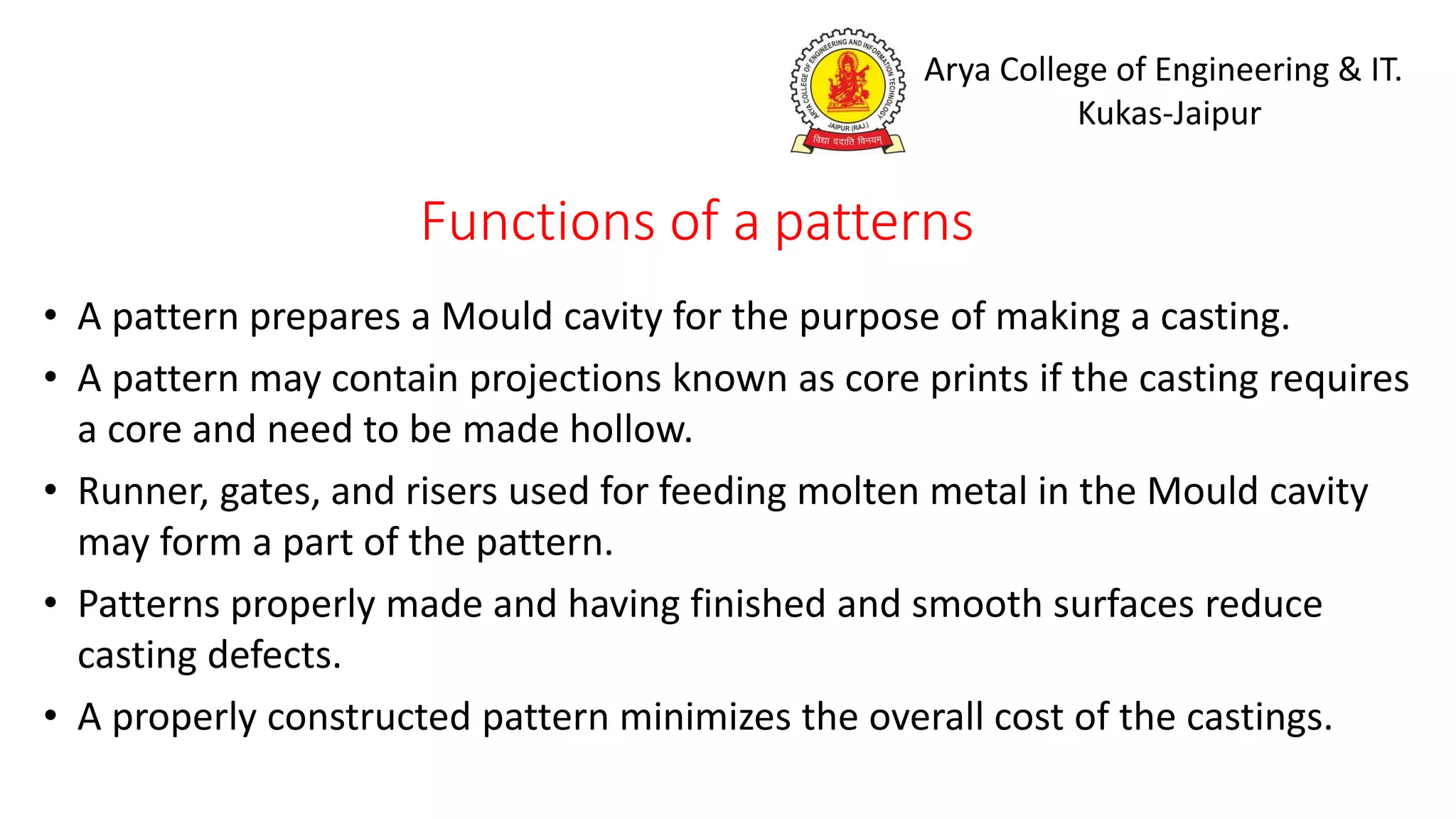 Arya College of Engineering & IT.
Kukas-Jaipur
Functions of a patterns
• A pattern prepares a Mould cavity for the purpose of making a casting.
• A pattern may contain projections known as core prints if the casting requires
a core and need to be made hollow.
• Runner, gates, and risers used for feeding molten metal in the Mould cavity
may form a part of the pattern.
• Patterns properly made and having finished and smooth surfaces reduce
casting defects.
• A properly constructed pattern minimizes the overall cost of the castings.
 