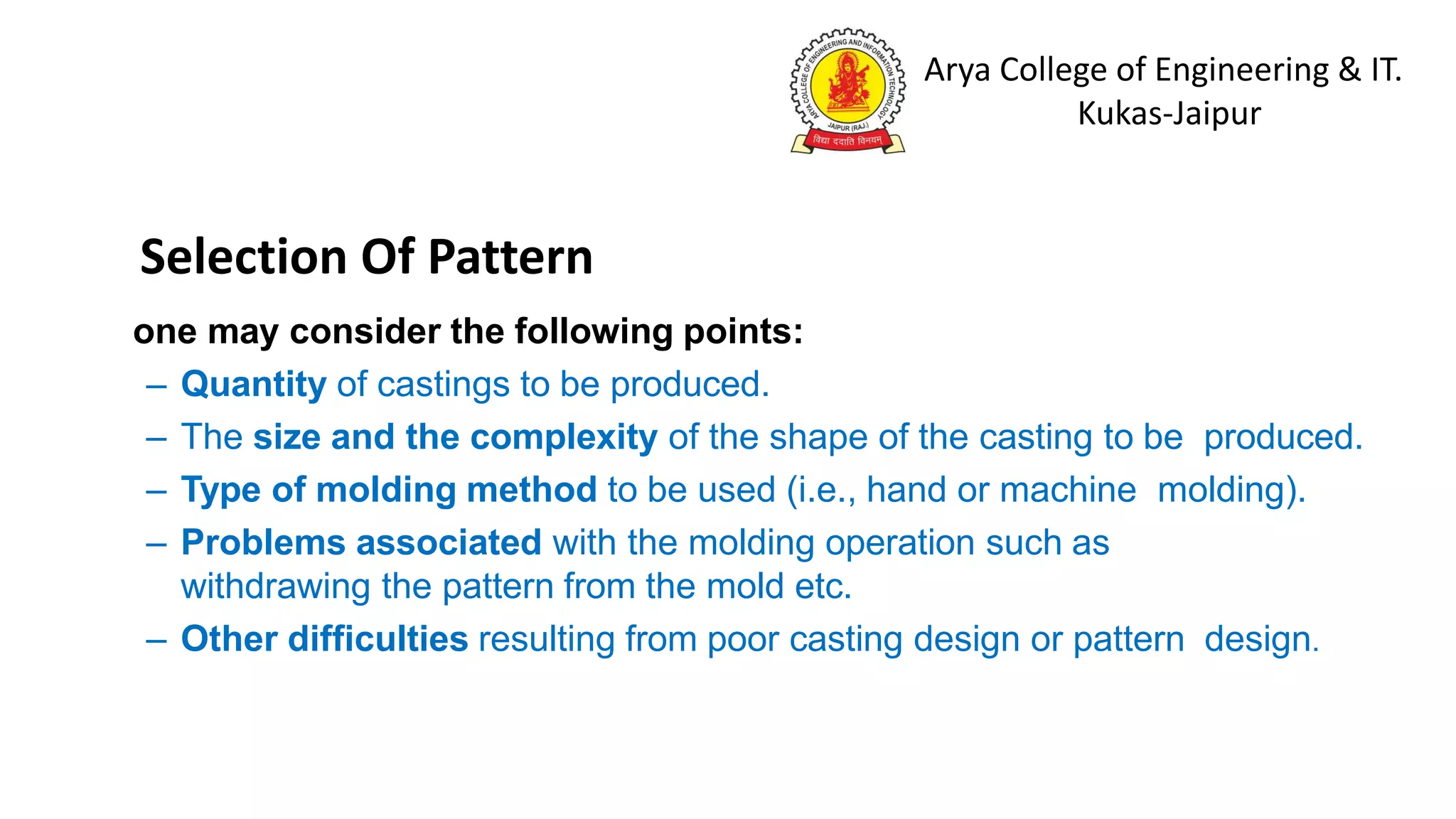 Arya College of Engineering & IT.
Kukas-Jaipur
one may consider the following points:
– Quantity of castings to be produced.
– The size and the complexity of the shape of the casting to be produced.
– Type of molding method to be used (i.e., hand or machine molding).
– Problems associated with the molding operation such as
withdrawing the pattern from the mold etc.
– Other difficulties resulting from poor casting design or pattern design.
Selection Of Pattern
 