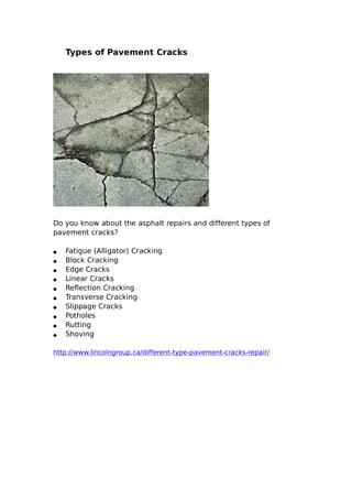 Types of Pavement Cracks
Do you know about the asphalt repairs and different types of
pavement cracks?
● Fatigue (Alligator) Cracking
● Block Cracking
● Edge Cracks
● Linear Cracks
● Reflection Cracking
● Transverse Cracking
● Slippage Cracks
● Potholes
● Rutting
● Shoving
http://www.lincolngroup.ca/different-type-pavement-cracks-repair/
 