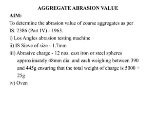 AGGREGATE ABRASION VALUE
AIM:
To determine the abrasion value of coarse aggregates as per
IS: 2386 (Part IV) - 1963.
i) Los Angles abrasion testing machine
ii) IS Sieve of size - 1.7mm
iii) Abrasive charge - 12 nos. cast iron or steel spheres
approximately 48mm dia. and each weighing between 390
and 445g ensuring that the total weight of charge is 5000 +
25g
iv) Oven
 