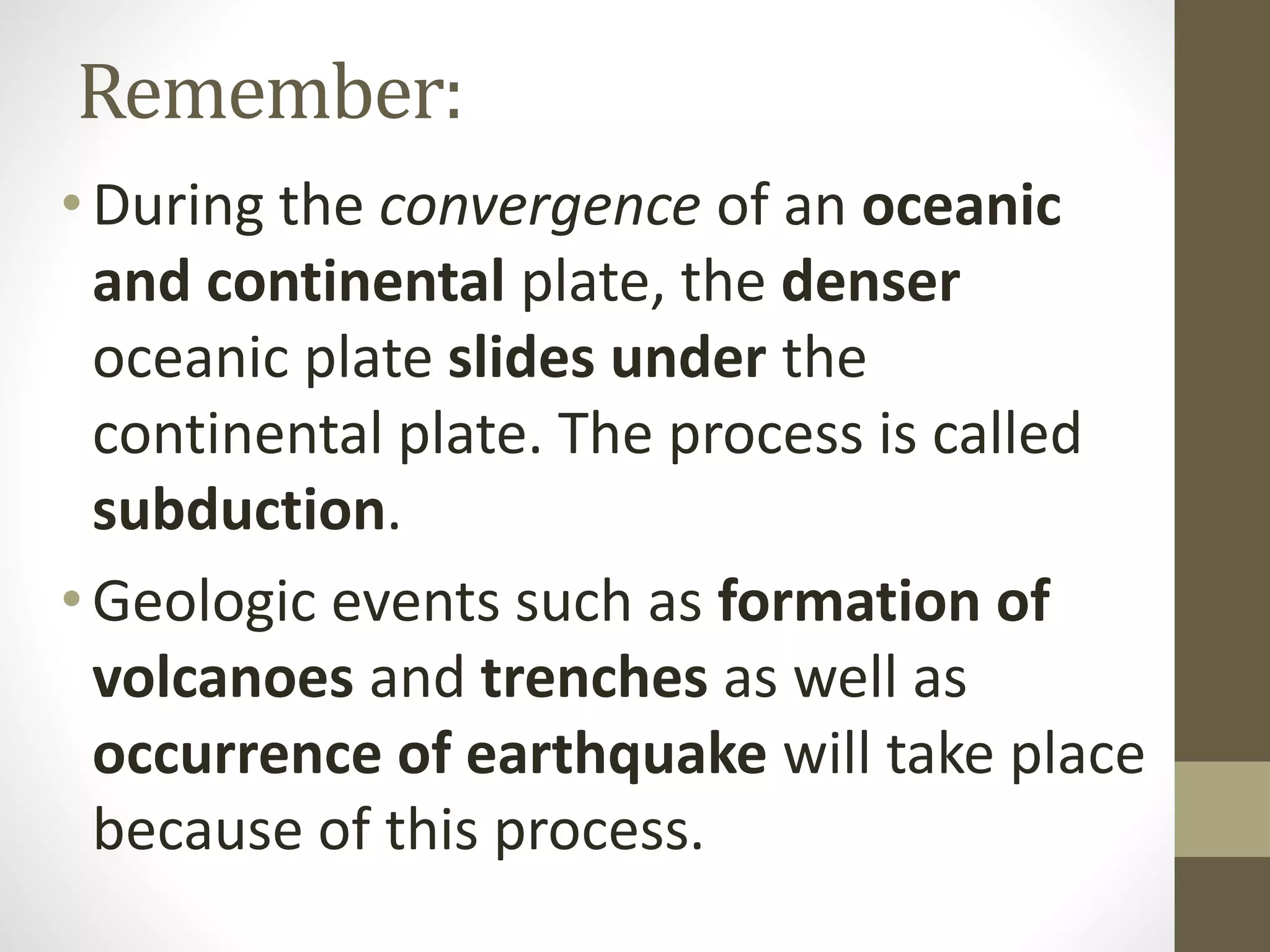 Remember:
•During the convergence of an oceanic
and continental plate, the denser
oceanic plate slides under the
continental plate. The process is called
subduction.
•Geologic events such as formation of
volcanoes and trenches as well as
occurrence of earthquake will take place
because of this process.
 