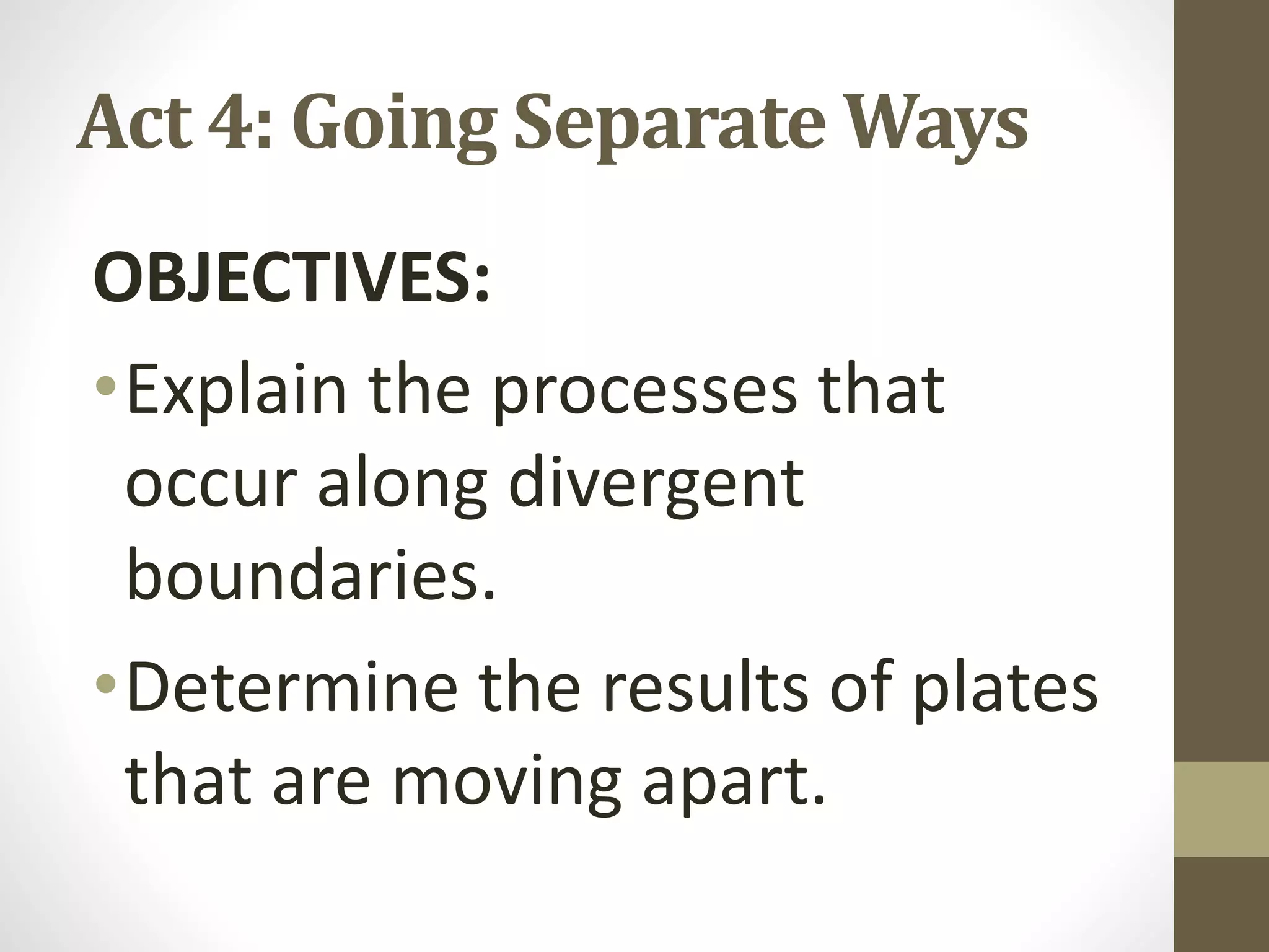 Act 4: Going Separate Ways
OBJECTIVES:
•Explain the processes that
occur along divergent
boundaries.
•Determine the results of plates
that are moving apart.
 
