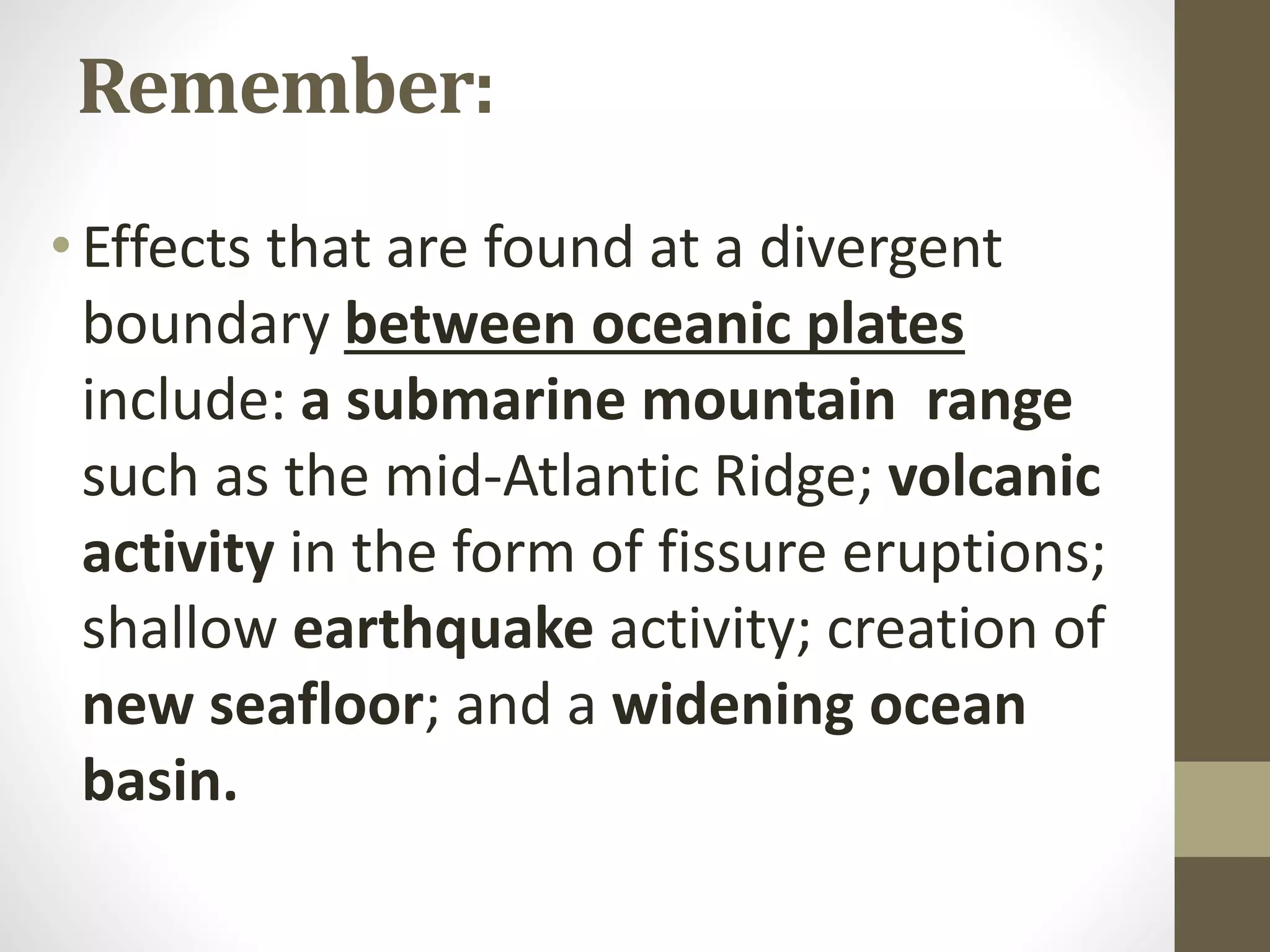 Remember:
•Effects that are found at a divergent
boundary between oceanic plates
include: a submarine mountain range
such as the mid-Atlantic Ridge; volcanic
activity in the form of fissure eruptions;
shallow earthquake activity; creation of
new seafloor; and a widening ocean
basin.
 