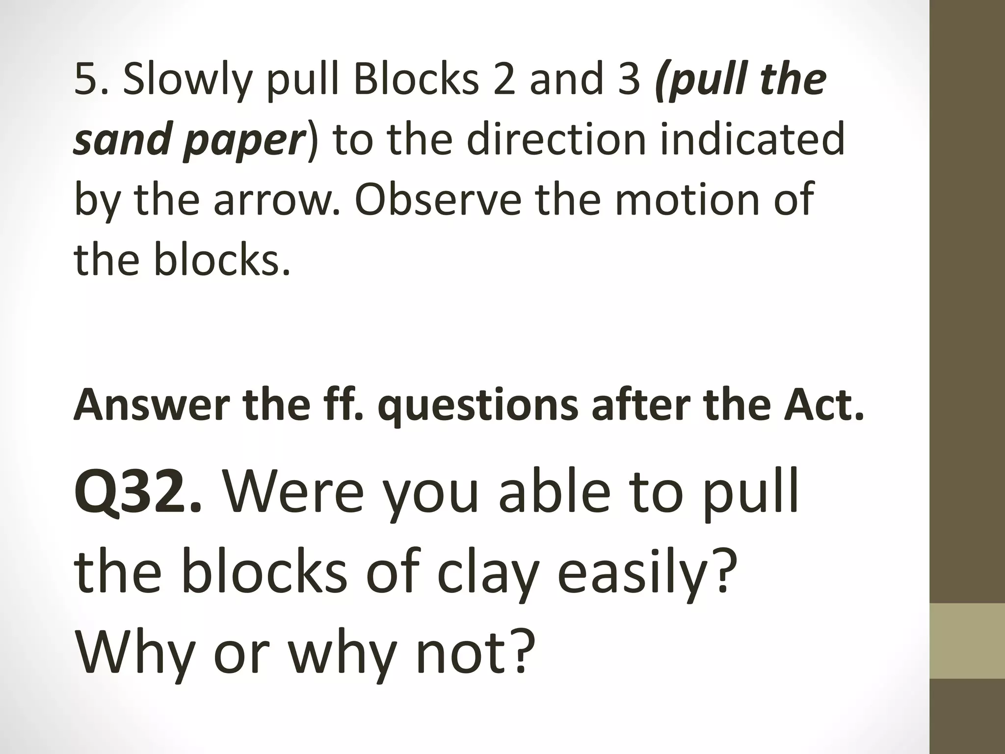 5. Slowly pull Blocks 2 and 3 (pull the
sand paper) to the direction indicated
by the arrow. Observe the motion of
the blocks.
Answer the ff. questions after the Act.
Q32. Were you able to pull
the blocks of clay easily?
Why or why not?
 