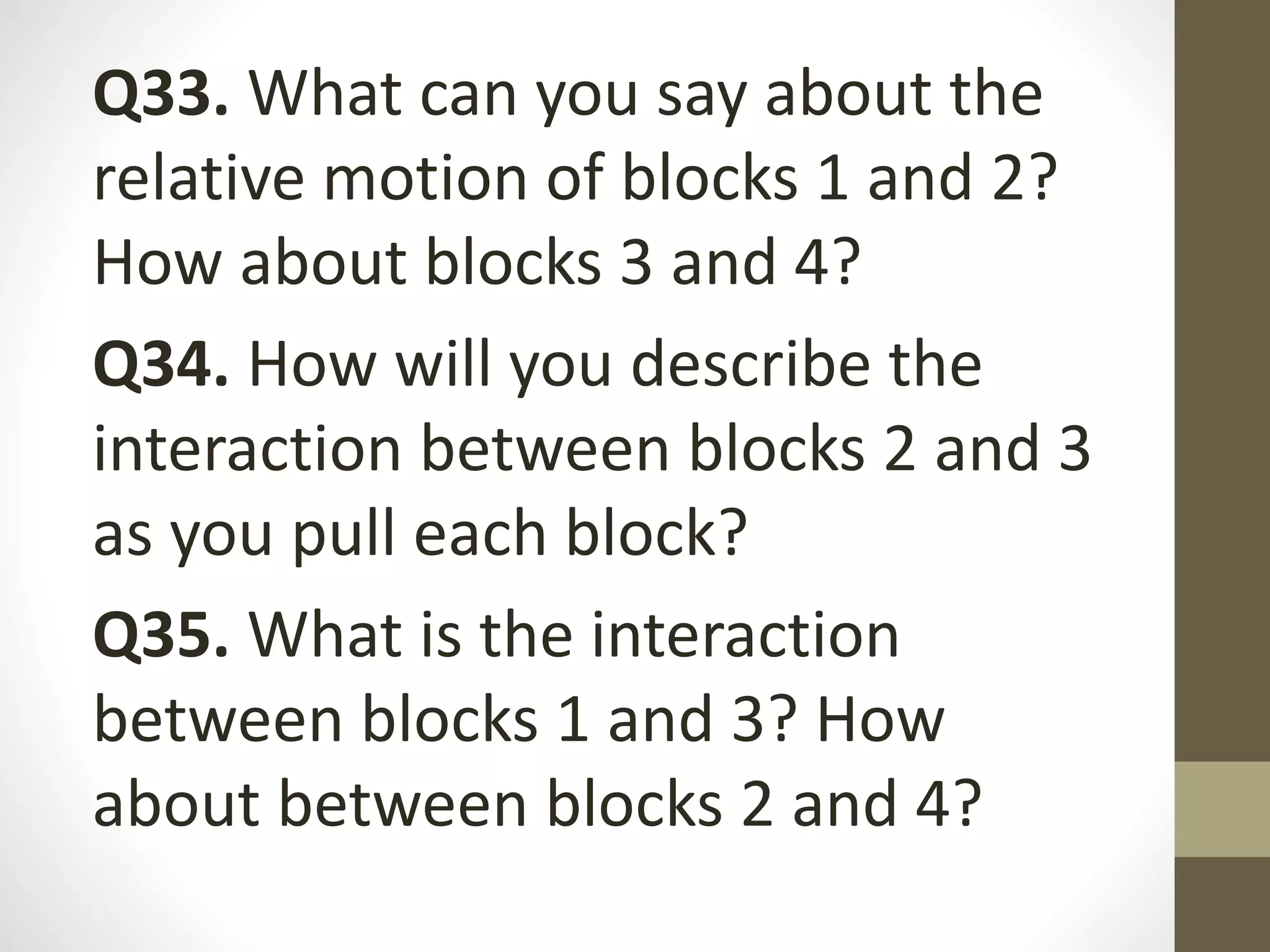 Q33. What can you say about the
relative motion of blocks 1 and 2?
How about blocks 3 and 4?
Q34. How will you describe the
interaction between blocks 2 and 3
as you pull each block?
Q35. What is the interaction
between blocks 1 and 3? How
about between blocks 2 and 4?
 