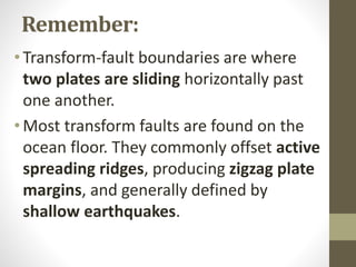Remember:
• Transform-fault boundaries are where
two plates are sliding horizontally past
one another.
• Most transform faults are found on the
ocean floor. They commonly offset active
spreading ridges, producing zigzag plate
margins, and generally defined by
shallow earthquakes.
 