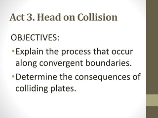 Act 3. Head on Collision
OBJECTIVES:
•Explain the process that occur
along convergent boundaries.
•Determine the consequences of
colliding plates.
 