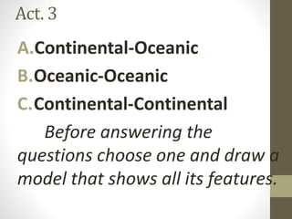 Act. 3
A.Continental-Oceanic
B.Oceanic-Oceanic
C.Continental-Continental
Before answering the
questions choose one and draw a
model that shows all its features.
 