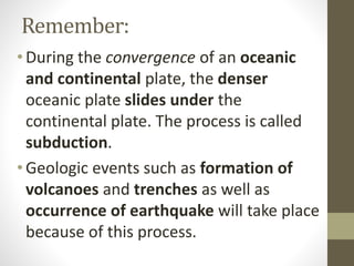 Remember:
•During the convergence of an oceanic
and continental plate, the denser
oceanic plate slides under the
continental plate. The process is called
subduction.
•Geologic events such as formation of
volcanoes and trenches as well as
occurrence of earthquake will take place
because of this process.
 