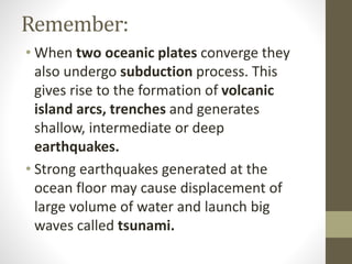 Remember:
• When two oceanic plates converge they
also undergo subduction process. This
gives rise to the formation of volcanic
island arcs, trenches and generates
shallow, intermediate or deep
earthquakes.
• Strong earthquakes generated at the
ocean floor may cause displacement of
large volume of water and launch big
waves called tsunami.
 