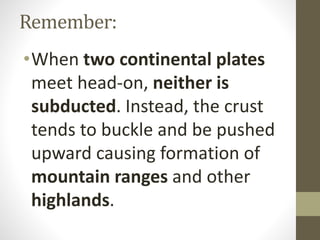 Remember:
•When two continental plates
meet head-on, neither is
subducted. Instead, the crust
tends to buckle and be pushed
upward causing formation of
mountain ranges and other
highlands.
 