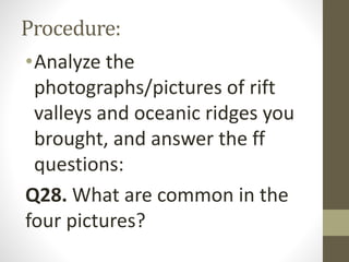 Procedure:
•Analyze the
photographs/pictures of rift
valleys and oceanic ridges you
brought, and answer the ff
questions:
Q28. What are common in the
four pictures?
 