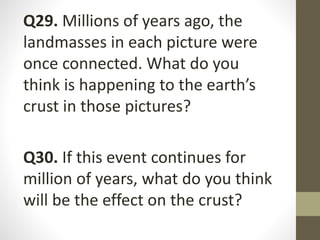 Q29. Millions of years ago, the
landmasses in each picture were
once connected. What do you
think is happening to the earth’s
crust in those pictures?
Q30. If this event continues for
million of years, what do you think
will be the effect on the crust?
 
