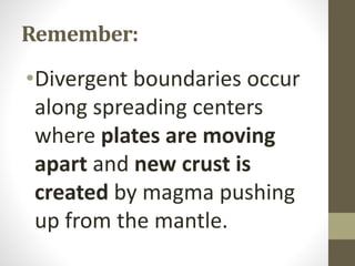 Remember:
•Divergent boundaries occur
along spreading centers
where plates are moving
apart and new crust is
created by magma pushing
up from the mantle.
 