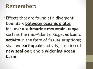 Remember:
•Effects that are found at a divergent
boundary between oceanic plates
include: a submarine mountain range
such as the mid-Atlantic Ridge; volcanic
activity in the form of fissure eruptions;
shallow earthquake activity; creation of
new seafloor; and a widening ocean
basin.
 