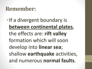 Remember:
•If a divergent boundary is
between continental plates,
the effects are: rift valley
formation which will soon
develop into linear sea;
shallow earthquake activities,
and numerous normal faults.
 