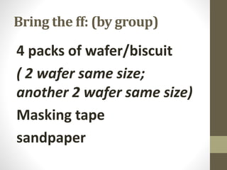 Bring the ff: (by group)
4 packs of wafer/biscuit
( 2 wafer same size;
another 2 wafer same size)
Masking tape
sandpaper
 