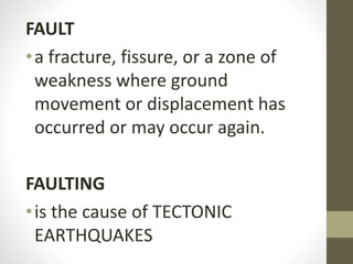 FAULT
•a fracture, fissure, or a zone of
weakness where ground
movement or displacement has
occurred or may occur again.
FAULTING
•is the cause of TECTONIC
EARTHQUAKES
 