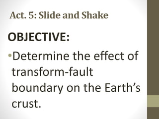 Act. 5: Slide and Shake
OBJECTIVE:
•Determine the effect of
transform-fault
boundary on the Earth’s
crust.
 