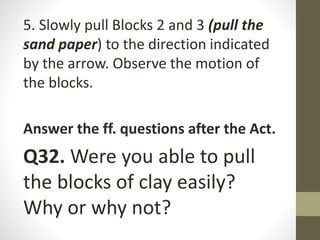 5. Slowly pull Blocks 2 and 3 (pull the
sand paper) to the direction indicated
by the arrow. Observe the motion of
the blocks.
Answer the ff. questions after the Act.
Q32. Were you able to pull
the blocks of clay easily?
Why or why not?
 