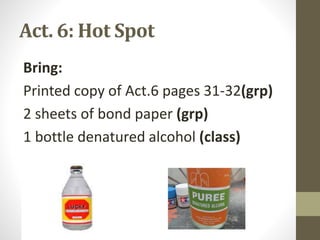 Act. 6: Hot Spot
Bring:
Printed copy of Act.6 pages 31-32(grp)
2 sheets of bond paper (grp)
1 bottle denatured alcohol (class)
 