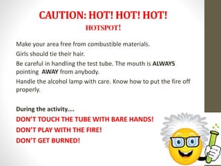 CAUTION: HOT! HOT! HOT!
HOTSPOT!
Make your area free from combustible materials.
Girls should tie their hair.
Be careful in handling the test tube. The mouth is ALWAYS
pointing AWAY from anybody.
Handle the alcohol lamp with care. Know how to put the fire off
properly.
During the activity....
DON’T TOUCH THE TUBE WITH BARE HANDS!
DON’T PLAY WITH THE FIRE!
DON’T GET BURNED!
 