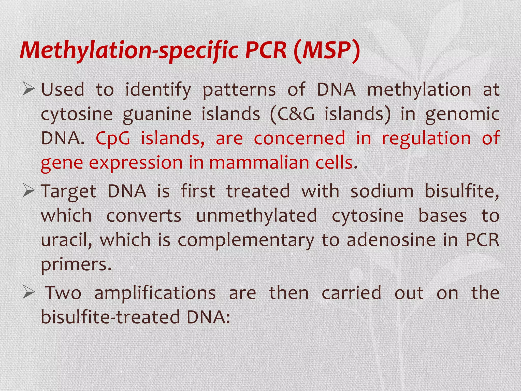 Methylation-specific PCR (MSP)
 Used to identify patterns of DNA methylation at
cytosine guanine islands (C&G islands) in genomic
DNA. CpG islands, are concerned in regulation of
gene expression in mammalian cells.
 Target DNA is first treated with sodium bisulfite,
which converts unmethylated cytosine bases to
uracil, which is complementary to adenosine in PCR
primers.
 Two amplifications are then carried out on the
bisulfite-treated DNA:
 