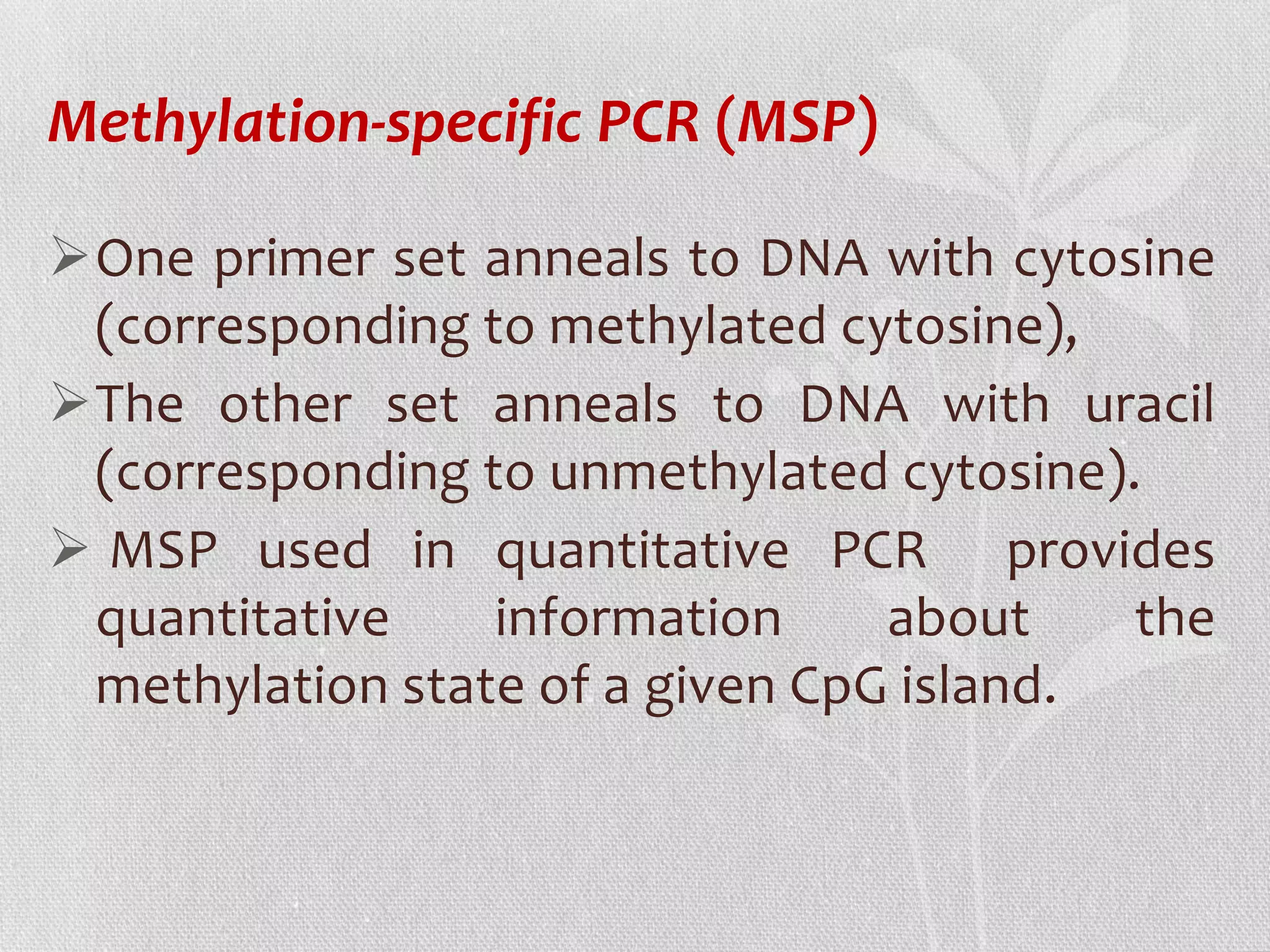One primer set anneals to DNA with cytosine
(corresponding to methylated cytosine),
The other set anneals to DNA with uracil
(corresponding to unmethylated cytosine).
 MSP used in quantitative PCR provides
quantitative information about the
methylation state of a given CpG island.
Methylation-specific PCR (MSP)
 