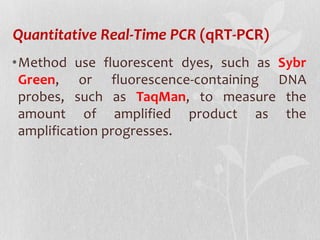 Quantitative Real-Time PCR (qRT-PCR)
•Method use fluorescent dyes, such as Sybr
Green, or fluorescence-containing DNA
probes, such as TaqMan, to measure the
amount of amplified product as the
amplification progresses.
 