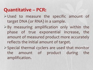 Quantitative – PCR:
Used to measure the specific amount of
target DNA (or RNA) in a sample.
By measuring amplification only within the
phase of true exponential increase, the
amount of measured product more accurately
reflects the initial amount of target.
Special thermal cyclers are used that monitor
the amount of product during the
amplification.
 