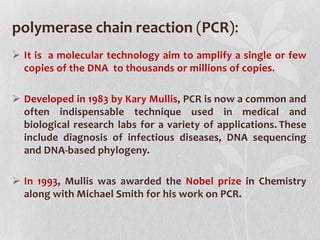 polymerase chain reaction (PCR):
 It is a molecular technology aim to amplify a single or few
copies of the DNA to thousands or millions of copies.
 Developed in 1983 by Kary Mullis, PCR is now a common and
often indispensable technique used in medical and
biological research labs for a variety of applications. These
include diagnosis of infectious diseases, DNA sequencing
and DNA-based phylogeny.
 In 1993, Mullis was awarded the Nobel prize in Chemistry
along with Michael Smith for his work on PCR.
 