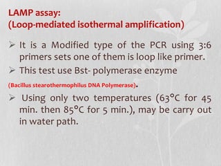 LAMP assay:
(Loop-mediated isothermal amplification)
 It is a Modified type of the PCR using 3:6
primers sets one of them is loop like primer.
 This test use Bst- polymerase enzyme
(Bacillus stearothermophilus DNA Polymerase).
 Using only two temperatures (63°C for 45
min. then 85°C for 5 min.), may be carry out
in water path.
 
