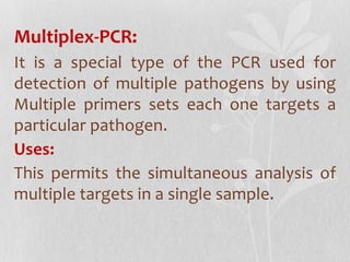 Multiplex-PCR:
It is a special type of the PCR used for
detection of multiple pathogens by using
Multiple primers sets each one targets a
particular pathogen.
Uses:
This permits the simultaneous analysis of
multiple targets in a single sample.
 