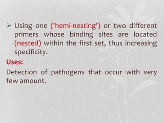  Using one ('hemi-nesting') or two different
primers whose binding sites are located
(nested) within the first set, thus increasing
specificity.
Uses:
Detection of pathogens that occur with very
few amount.
 