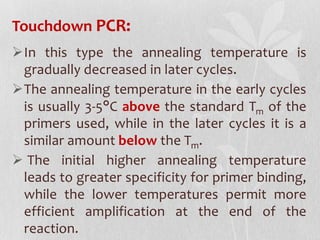 Touchdown PCR:
In this type the annealing temperature is
gradually decreased in later cycles.
The annealing temperature in the early cycles
is usually 3-5°C above the standard Tm of the
primers used, while in the later cycles it is a
similar amount below the Tm.
 The initial higher annealing temperature
leads to greater specificity for primer binding,
while the lower temperatures permit more
efficient amplification at the end of the
reaction.
 