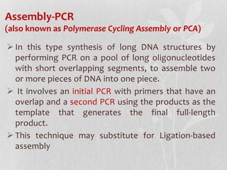 Assembly-PCR
(also known as Polymerase Cycling Assembly or PCA)
 In this type synthesis of long DNA structures by
performing PCR on a pool of long oligonucleotides
with short overlapping segments, to assemble two
or more pieces of DNA into one piece.
 It involves an initial PCR with primers that have an
overlap and a second PCR using the products as the
template that generates the final full-length
product.
 This technique may substitute for Ligation-based
assembly
 