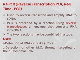RT-PCR (Reverse Transcription PCR, Real
Time - PCR)
 Used to reverse-transcribe and amplify RNA to
cDNA.
 PCR is preceded by a reaction using reverse
transcriptase, an enzyme that converts RNA
into cDNA.
 The two reactions may be combined in a tube.
Uses:
1-Detection of RNA virus like (HCV).
2-Detection of other M.O. through targeting of
their Ribosomal RNA.
 