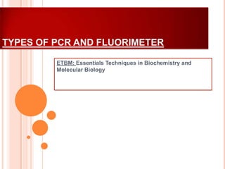 TYPES OF PCR AND FLUORIMETER
ETBM: Essentials Techniques in Biochemistry and
Molecular Biology

 