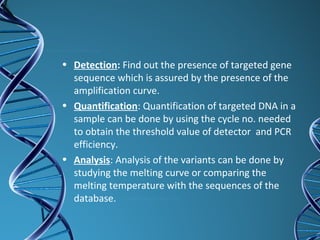• Detection: Find out the presence of targeted gene
sequence which is assured by the presence of the
amplification curve.
• Quantification: Quantification of targeted DNA in a
sample can be done by using the cycle no. needed
to obtain the threshold value of detector and PCR
efficiency.
• Analysis: Analysis of the variants can be done by
studying the melting curve or comparing the
melting temperature with the sequences of the
database.
 