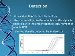 Detection
• is based on fluorescence technology
• the marker added to the sample and the signal is
amplified with the amplification of copy number of
sample DNA.
• emitted signal is detected by an detector
 