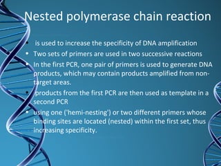 Nested polymerase chain reaction
• is used to increase the specificity of DNA amplification
• Two sets of primers are used in two successive reactions
• In the first PCR, one pair of primers is used to generate DNA
products, which may contain products amplified from non-
target areas.
• products from the first PCR are then used as template in a
second PCR
• using one ('hemi-nesting') or two different primers whose
binding sites are located (nested) within the first set, thus
increasing specificity.
 