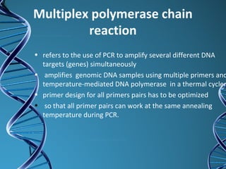 Multiplex polymerase chain
reaction
• refers to the use of PCR to amplify several different DNA
targets (genes) simultaneously
• amplifies genomic DNA samples using multiple primers and
temperature-mediated DNA polymerase in a thermal cycler
• primer design for all primers pairs has to be optimized
• so that all primer pairs can work at the same annealing
temperature during PCR.
 