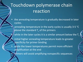 Touchdown polymerase chain
reaction
• the annealing temperature is gradually decreased in later
cycles.
• annealing temperature in the early cycles is usually 3-5 °C
above the standard Tm of the primers
• while in the later cycles it is a similar amount below the Tm
• initial higher annealing temperature leads to greater
specificity for primer binding
• while the lower temperatures permit more efficient
amplification at the end
• Primers will avoid amplifying nonspecific sequences
 