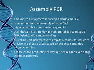 Assembly PCR
• also known as Polymerase Cycling Assembly or PCA
• is a method for the assembly of large DNA
oligonucleotides from shorter fragments.
• uses the same technology as PCR, but takes advantage of
DNA hybridization and annealing
• as well as DNA polymerase to amplify a complete sequence
of DNA in a precise order based on the single stranded
oligonucleotides
• allows for the production of synthetic genes and even entire
synthetic genomes
 