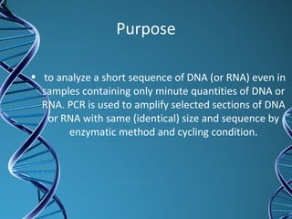 Purpose
• to analyze a short sequence of DNA (or RNA) even in
samples containing only minute quantities of DNA or
RNA. PCR is used to amplify selected sections of DNA
or RNA with same (identical) size and sequence by
enzymatic method and cycling condition.
 