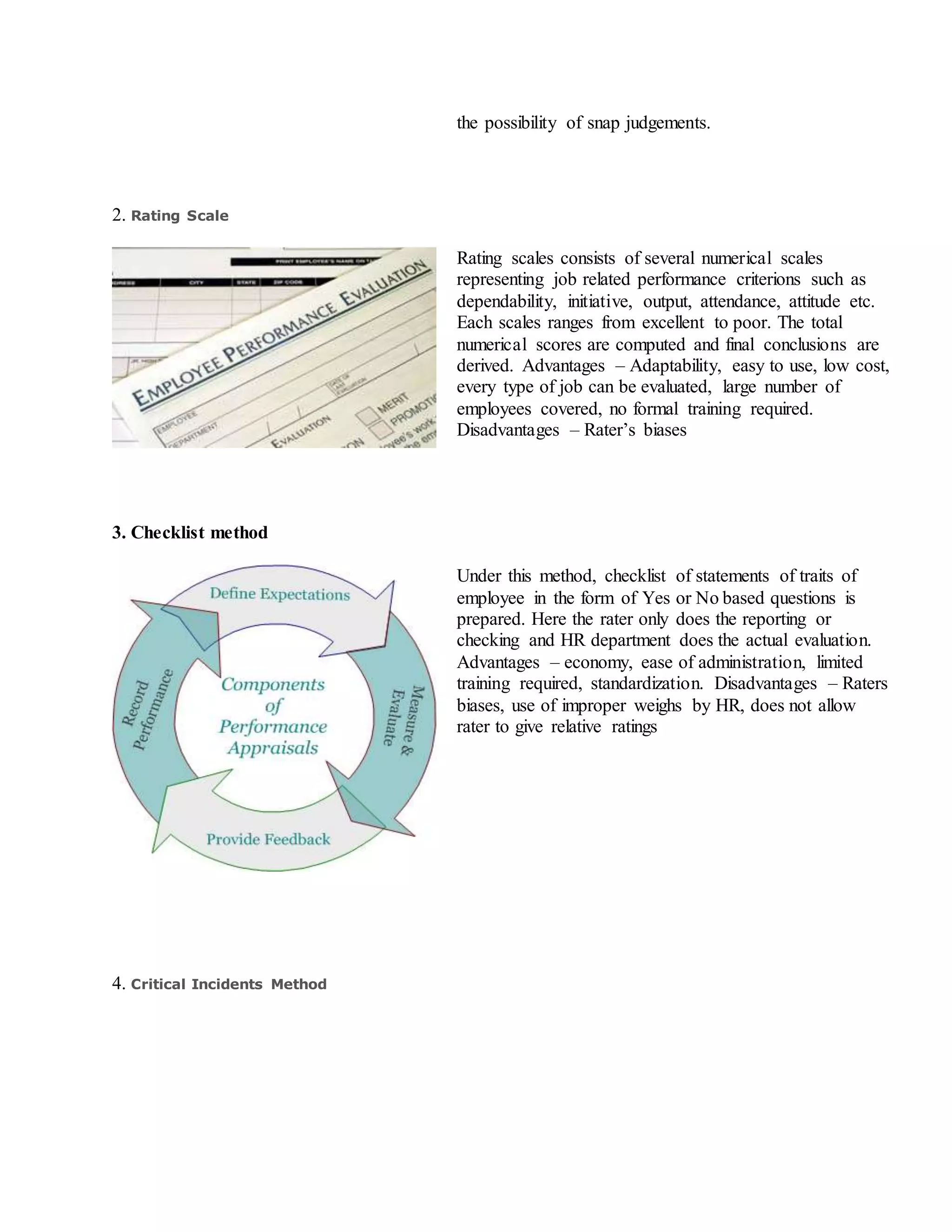 the possibility of snap judgements.
2. Rating Scale
Rating scales consists of several numerical scales
representing job related performance criterions such as
dependability, initiative, output, attendance, attitude etc.
Each scales ranges from excellent to poor. The total
numerical scores are computed and final conclusions are
derived. Advantages – Adaptability, easy to use, low cost,
every type of job can be evaluated, large number of
employees covered, no formal training required.
Disadvantages – Rater’s biases
3. Checklist method
Under this method, checklist of statements of traits of
employee in the form of Yes or No based questions is
prepared. Here the rater only does the reporting or
checking and HR department does the actual evaluation.
Advantages – economy, ease of administration, limited
training required, standardization. Disadvantages – Raters
biases, use of improper weighs by HR, does not allow
rater to give relative ratings
4. Critical Incidents Method
 