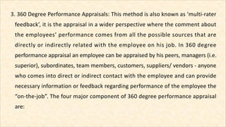 3. 360 Degree Performance Appraisals: This method is also known as ‘multi-rater
feedback’, it is the appraisal in a wider ...